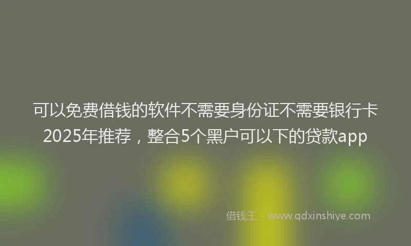 可以免费借钱的软件不需要身份证不需要银行卡2025年推荐，整合5个黑户可以下的贷款app