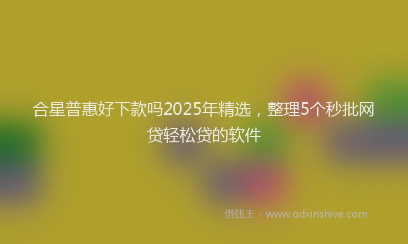 合星普惠好下款吗2025年精选，整理5个秒批网贷轻松贷的软件