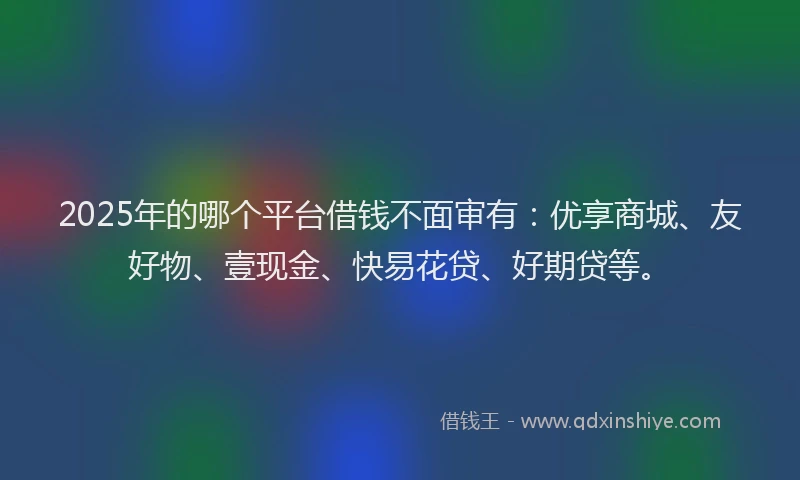 2025年的哪个平台借钱不面审有：优享商城、友好物、壹现金、快易花贷、好期贷等。