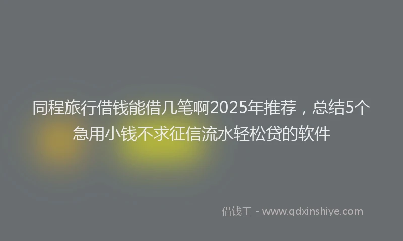 同程旅行借钱能借几笔啊2025年推荐，总结5个急用小钱不求征信流水轻松贷的软件