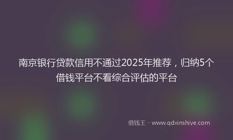 南京银行贷款信用不通过2025年推荐，归纳5个借钱平台不看综合评估的平台
