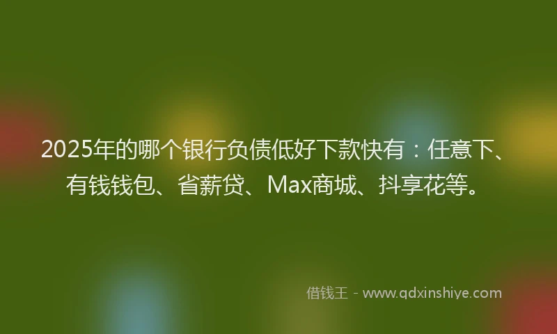 2025年的哪个银行负债低好下款快有：任意下、有钱钱包、省薪贷、Max商城、抖享花等。
