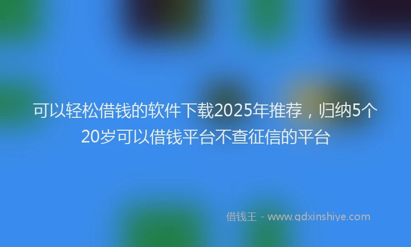 可以轻松借钱的软件下载2025年推荐，归纳5个20岁可以借钱平台不查征信的平台