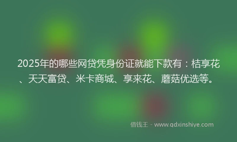 2025年的哪些网贷凭身份证就能下款有：桔享花、天天富贷、米卡商城、享来花、蘑菇优选等。