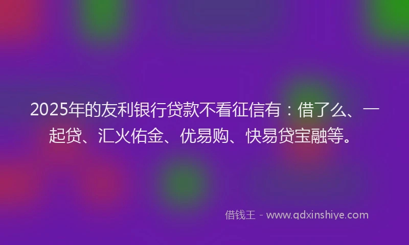 2025年的友利银行贷款不看征信有：借了么、一起贷、汇火佑金、优易购、快易贷宝融等。