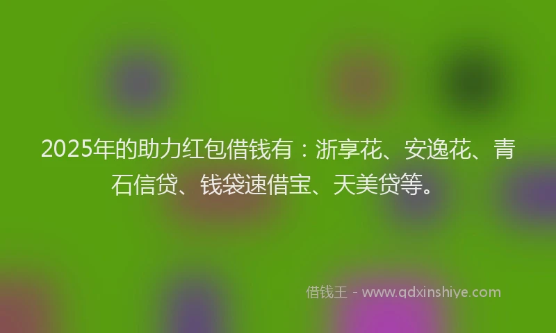 2025年的助力红包借钱有：浙享花、安逸花、青石信贷、钱袋速借宝、天美贷等。