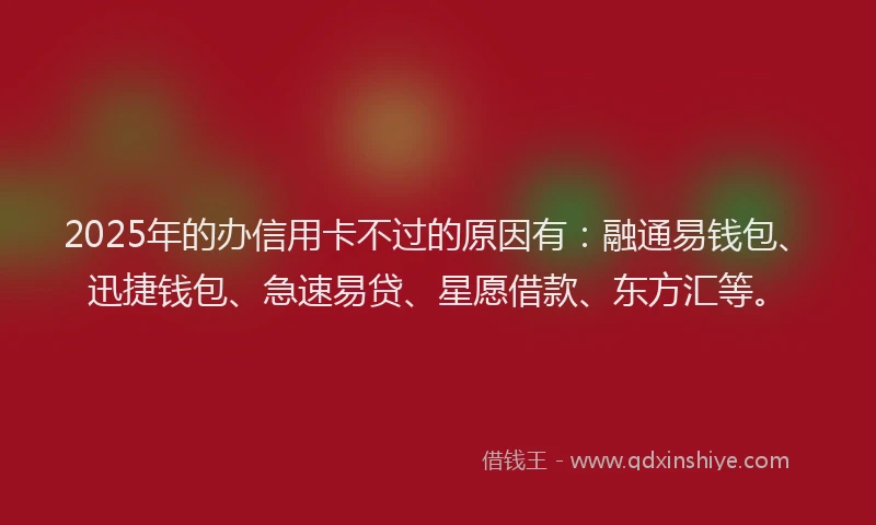 2025年的办信用卡不过的原因有：融通易钱包、迅捷钱包、急速易贷、星愿借款、东方汇等。