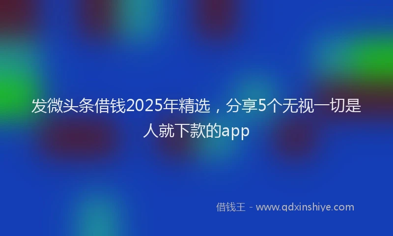 发微头条借钱2025年精选，分享5个无视一切是人就下款的app