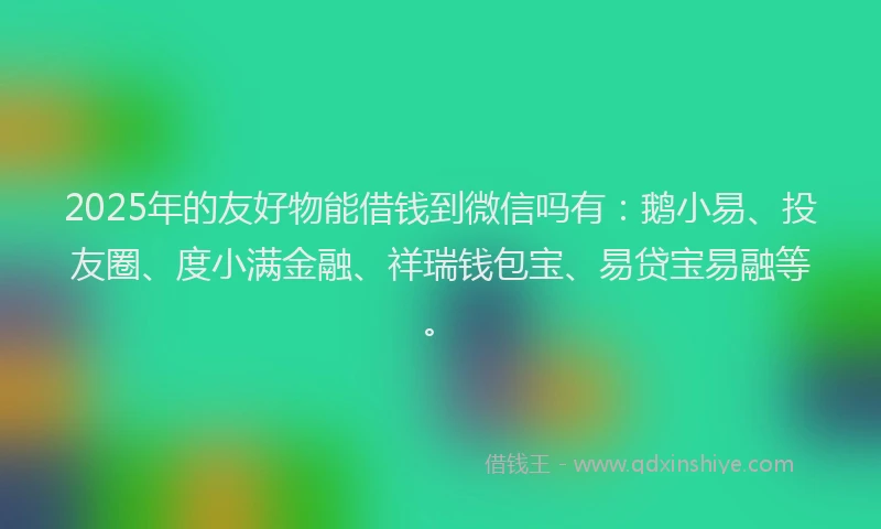 2025年的友好物能借钱到微信吗有：鹅小易、投友圈、度小满金融、祥瑞钱包宝、易贷宝易融等。