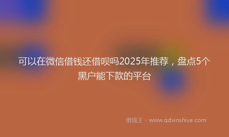 可以在微信借钱还借呗吗2025年推荐，盘点5个黑户能下款的平台