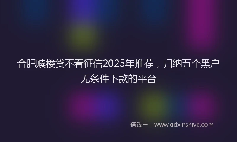 合肥赎楼贷不看征信2025年推荐，归纳五个黑户无条件下款的平台