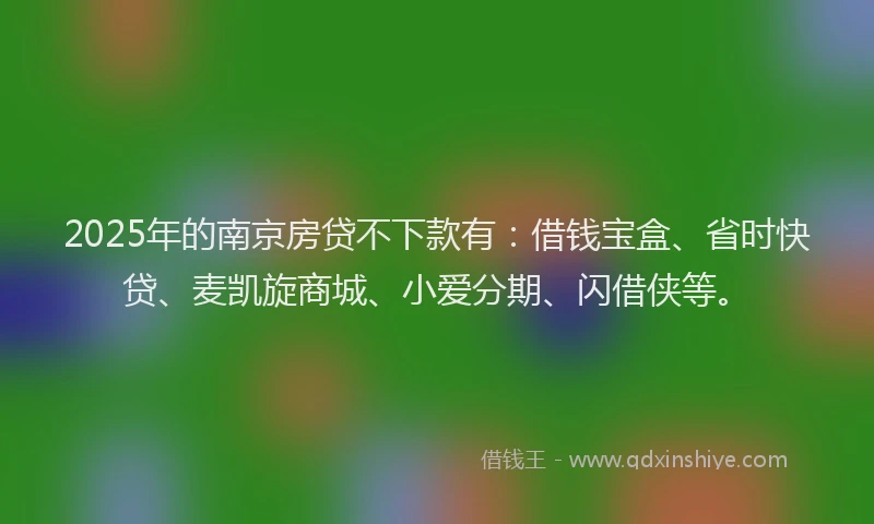 2025年的南京房贷不下款有：借钱宝盒、省时快贷、麦凯旋商城、小爱分期、闪借侠等。