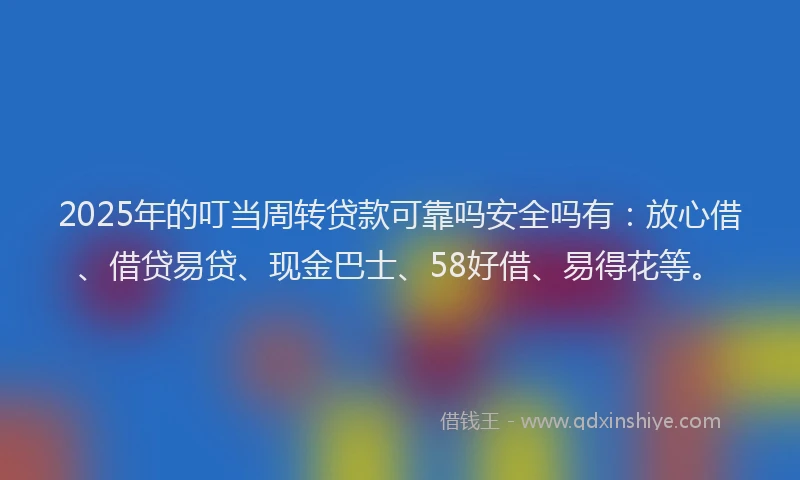 2025年的叮当周转贷款可靠吗安全吗有：放心借、借贷易贷、现金巴士、58好借、易得花等。
