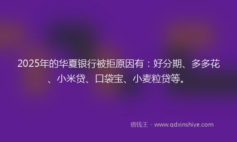 2025年的华夏银行被拒原因有：好分期、多多花、小米贷、口袋宝、小麦粒贷等。
