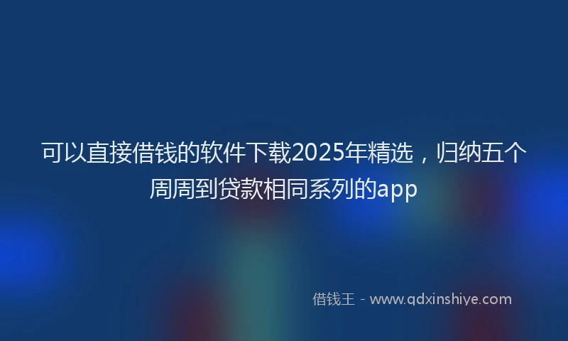 可以直接借钱的软件下载2025年精选，归纳五个周周到贷款相同系列的app
