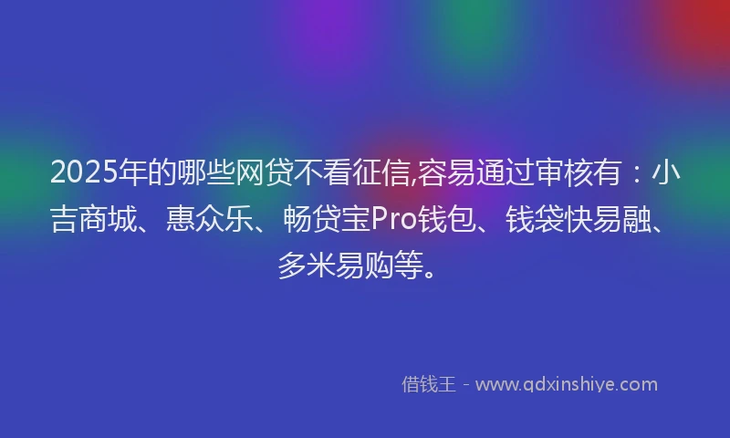 2025年的哪些网贷不看征信,容易通过审核有：小吉商城、惠众乐、畅贷宝Pro钱包、钱袋快易融、多米易购等。