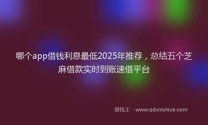 哪个app借钱利息最低2025年推荐，总结五个芝麻借款实时到账速借平台