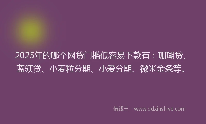 2025年的哪个网贷门槛低容易下款有：珊瑚贷、蓝领贷、小麦粒分期、小爱分期、微米金条等。