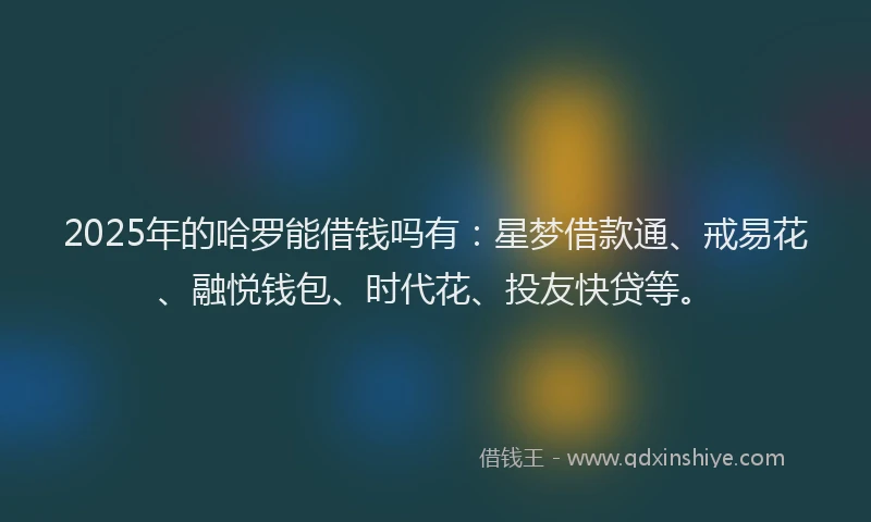2025年的哈罗能借钱吗有：星梦借款通、戒易花、融悦钱包、时代花、投友快贷等。