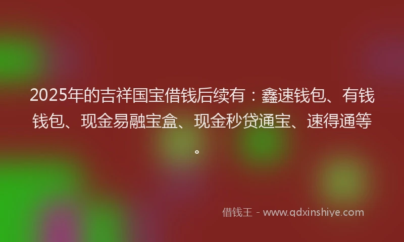 2025年的吉祥国宝借钱后续有：鑫速钱包、有钱钱包、现金易融宝盒、现金秒贷通宝、速得通等。