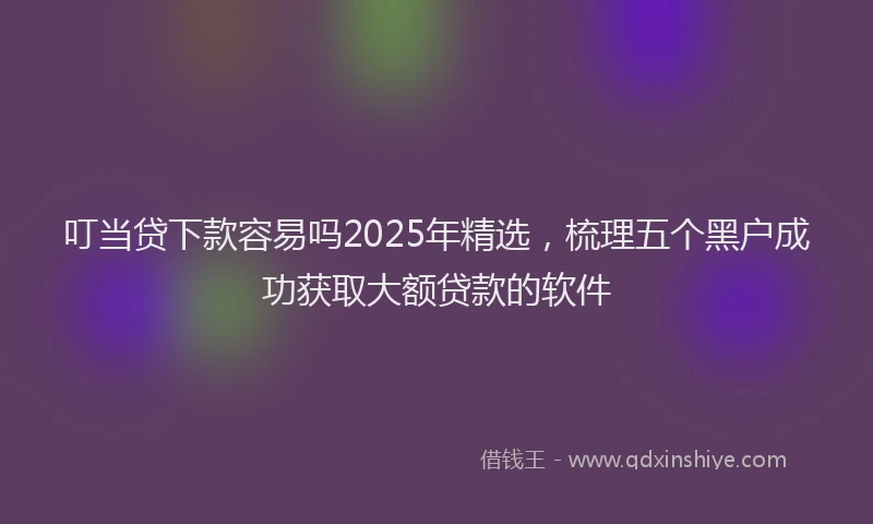 叮当贷下款容易吗2025年精选，梳理五个黑户成功获取大额贷款的软件