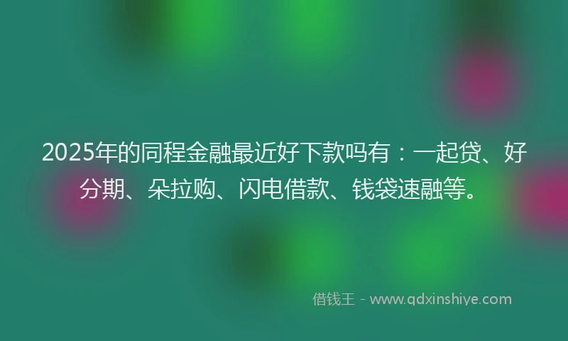 2025年的同程金融最近好下款吗有：一起贷、好分期、朵拉购、闪电借款、钱袋速融等。