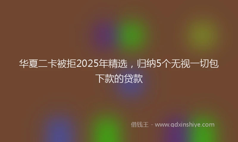 华夏二卡被拒2025年精选，归纳5个无视一切包下款的贷款