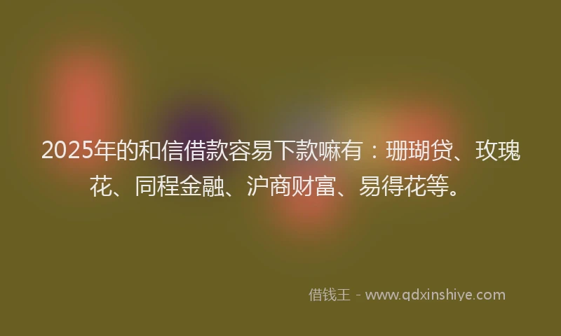 2025年的和信借款容易下款嘛有：珊瑚贷、玫瑰花、同程金融、沪商财富、易得花等。