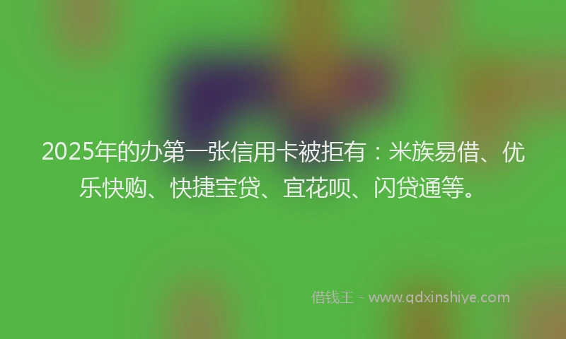 2025年的办第一张信用卡被拒有：米族易借、优乐快购、快捷宝贷、宜花呗、闪贷通等。