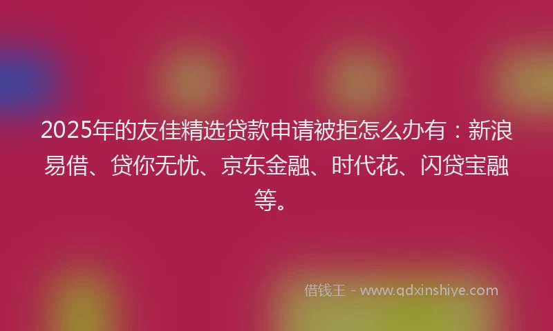 2025年的友佳精选贷款申请被拒怎么办有：新浪易借、贷你无忧、京东金融、时代花、闪贷宝融等。