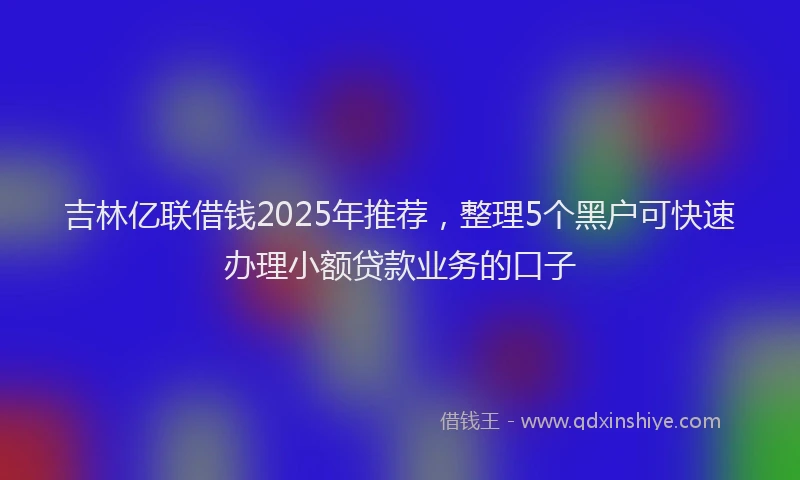 吉林亿联借钱2025年推荐，整理5个黑户可快速办理小额贷款业务的口子