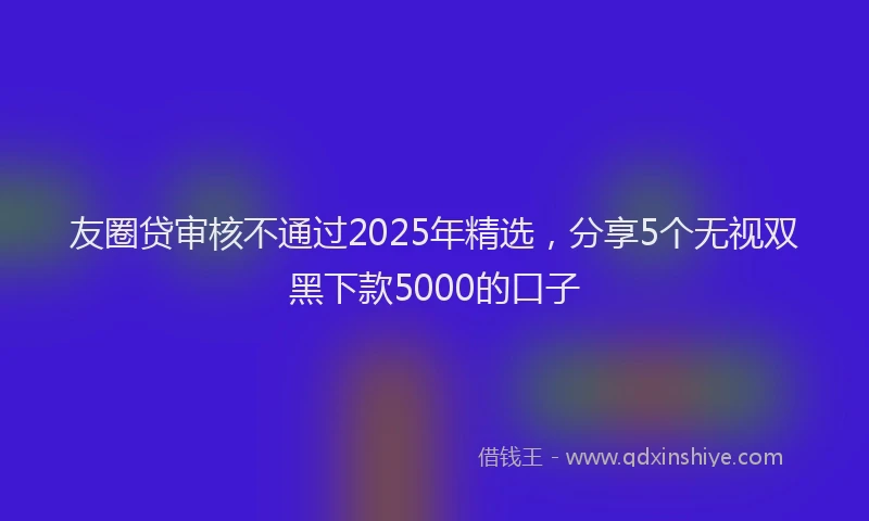 友圈贷审核不通过2025年精选，分享5个无视双黑下款5000的口子