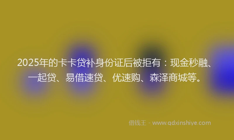 2025年的卡卡贷补身份证后被拒有：现金秒融、一起贷、易借速贷、优速购、森泽商城等。