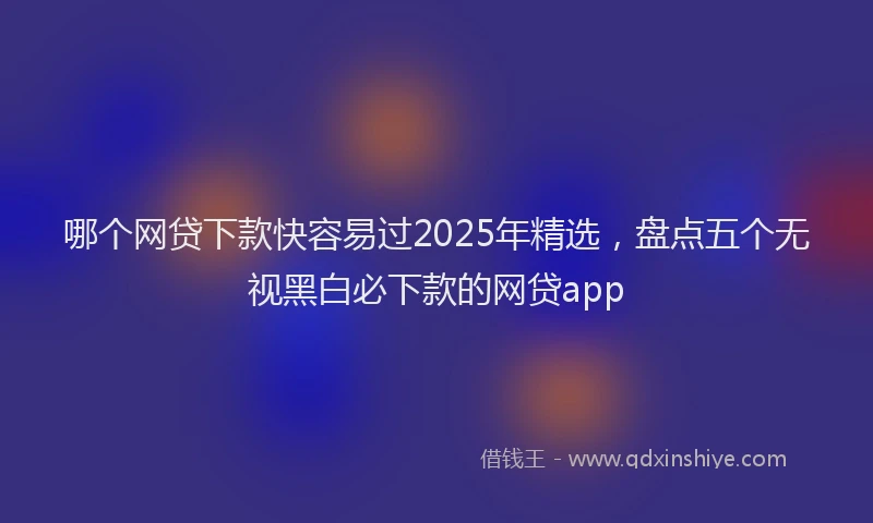哪个网贷下款快容易过2025年精选，盘点五个无视黑白必下款的网贷app