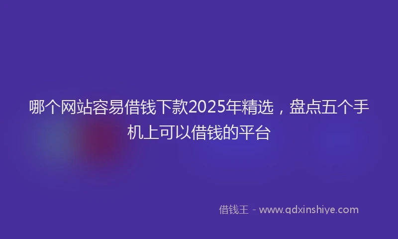 哪个网站容易借钱下款2025年精选，盘点五个手机上可以借钱的平台