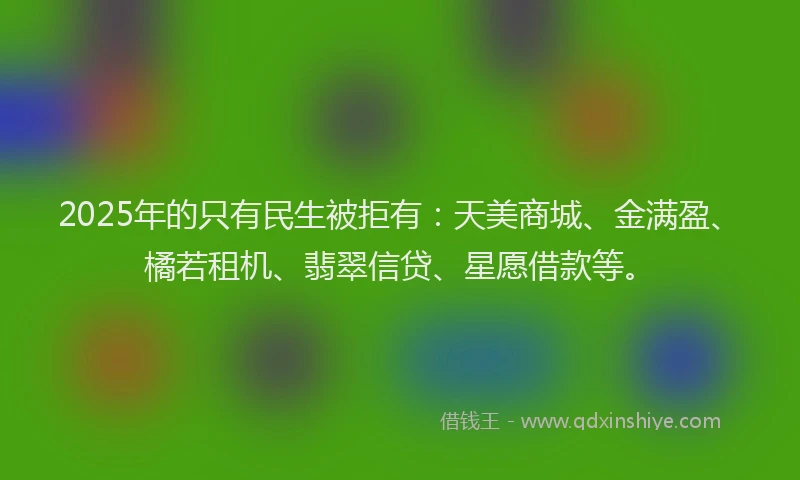 2025年的只有民生被拒有：天美商城、金满盈、橘若租机、翡翠信贷、星愿借款等。