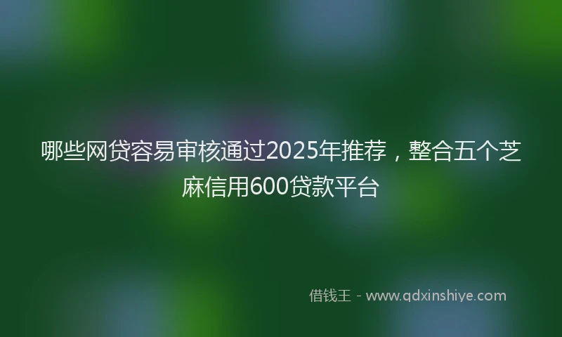 哪些网贷容易审核通过2025年推荐，整合五个芝麻信用600贷款平台