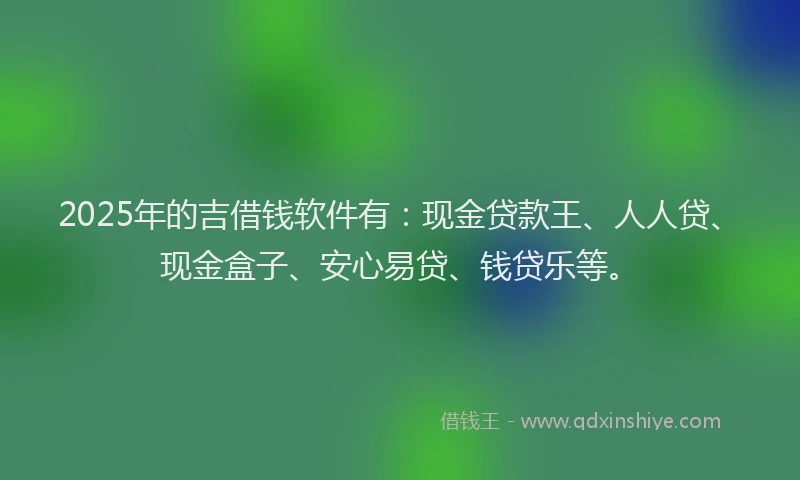 2025年的吉借钱软件有：现金贷款王、人人贷、现金盒子、安心易贷、钱贷乐等。