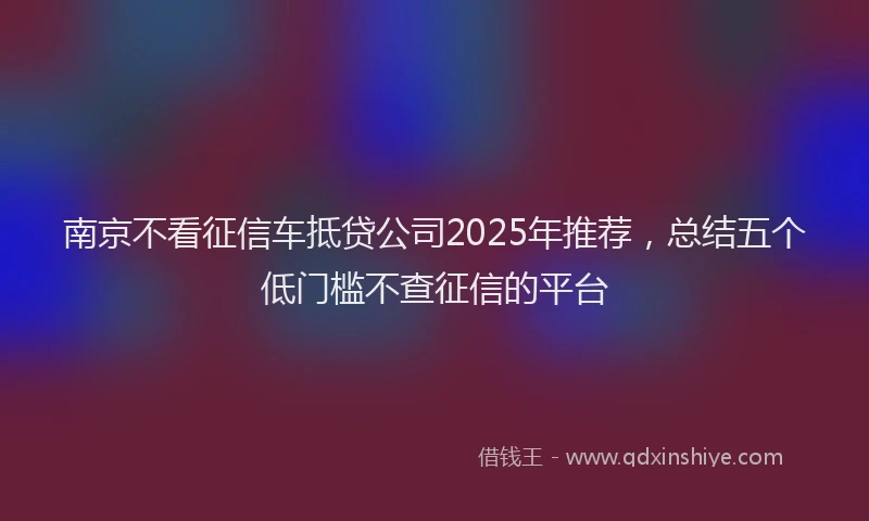 南京不看征信车抵贷公司2025年推荐，总结五个低门槛不查征信的平台
