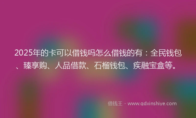 2025年的卡可以借钱吗怎么借钱的有：全民钱包、臻享购、人品借款、石榴钱包、疾融宝盒等。