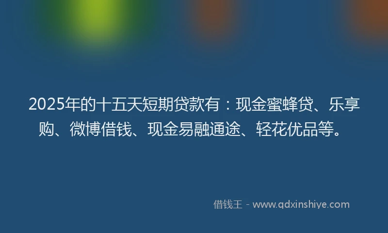 2025年的十五天短期贷款有：现金蜜蜂贷、乐享购、微博借钱、现金易融通途、轻花优品等。