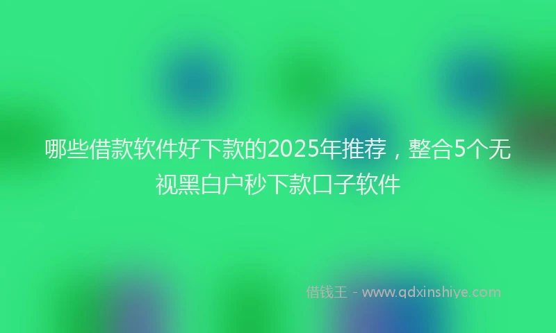 哪些借款软件好下款的2025年推荐，整合5个无视黑白户秒下款口子软件