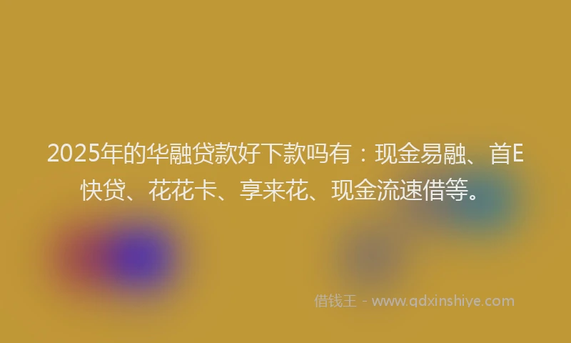 2025年的华融贷款好下款吗有：现金易融、首E快贷、花花卡、享来花、现金流速借等。