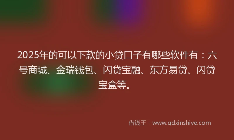 2025年的可以下款的小贷口子有哪些软件有：六号商城、金瑞钱包、闪贷宝融、东方易贷、闪贷宝盒等。