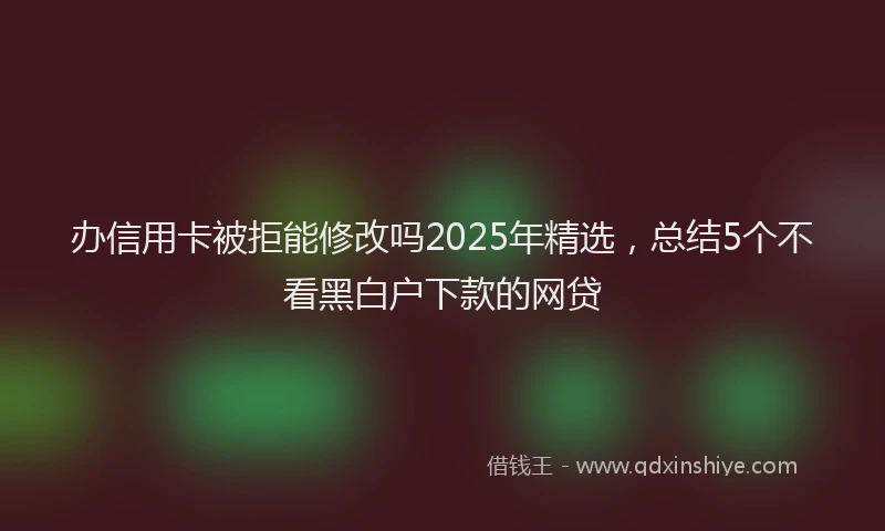 办信用卡被拒能修改吗2025年精选，总结5个不看黑白户下款的网贷