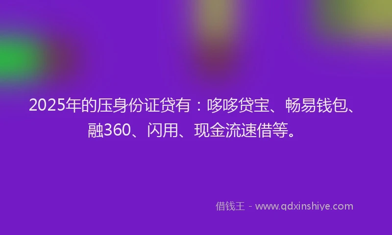 2025年的压身份证贷有：哆哆贷宝、畅易钱包、融360、闪用、现金流速借等。