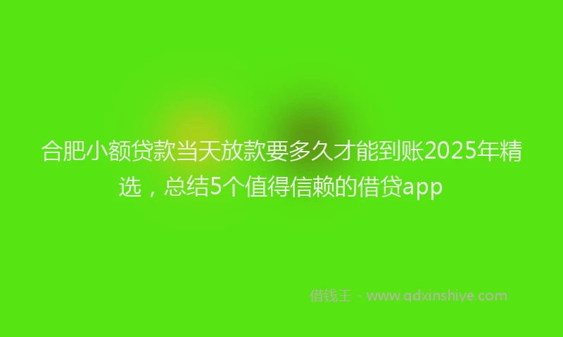 合肥小额贷款当天放款要多久才能到账2025年精选，总结5个值得信赖的借贷app