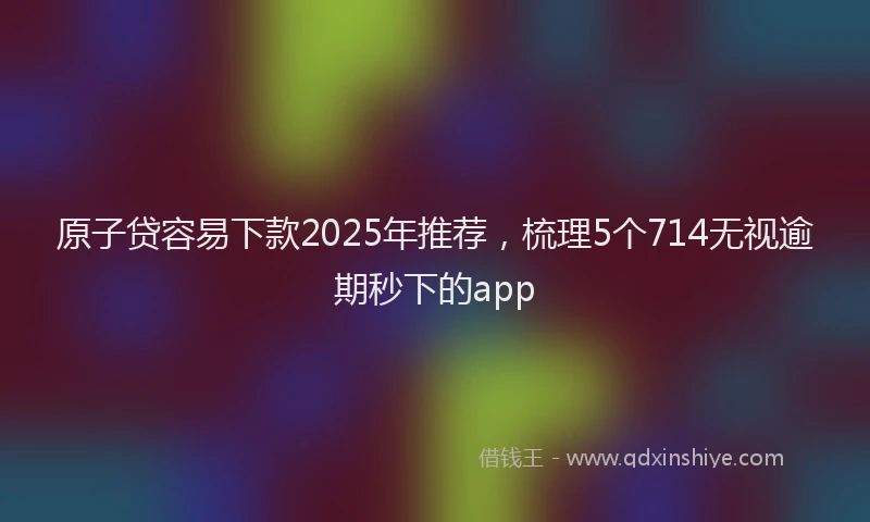 原子贷容易下款2025年推荐，梳理5个714无视逾期秒下的app