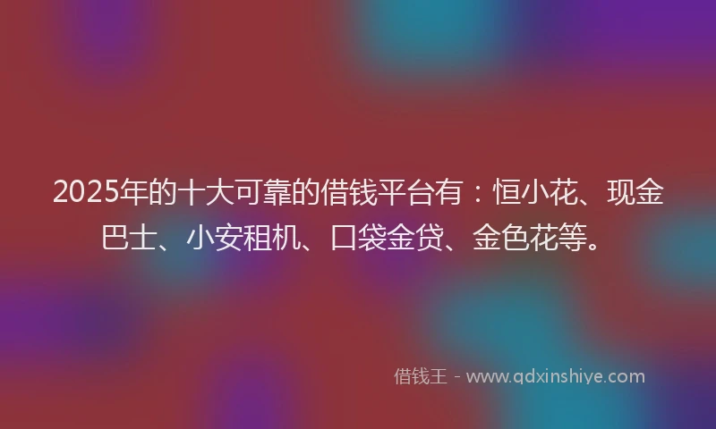 2025年的十大可靠的借钱平台有：恒小花、现金巴士、小安租机、口袋金贷、金色花等。