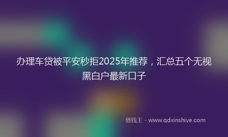 办理车贷被平安秒拒2025年推荐，汇总五个无视黑白户最新口子